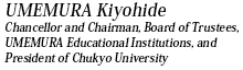 UMEMURA Kiyohide
Chancellor and Chairman, Board of Trustees,
UMEMURA Educational Institutions, and
President of Chukyo University